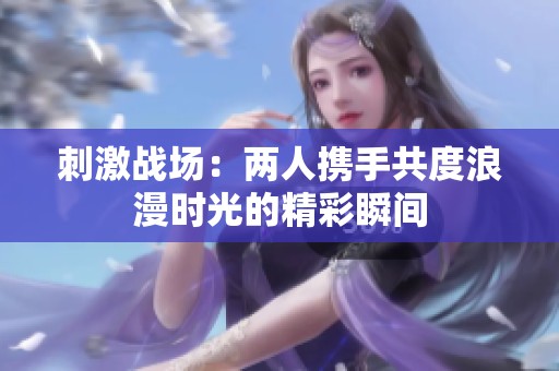 刺激战场:两人携手共度浪漫时光的精彩瞬间 刺激战场:两人携手共度浪漫时光的精彩瞬间