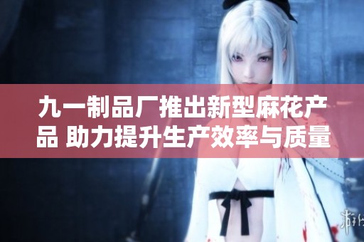 九一制品厂推出新型麻花产品 助力提升生产效率与质量 九一制品厂推出新型麻花产品 助力提升生产效率与质量
