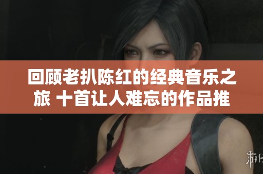 回顾老扒陈红的经典音乐之旅 十首让人难忘的作品推荐