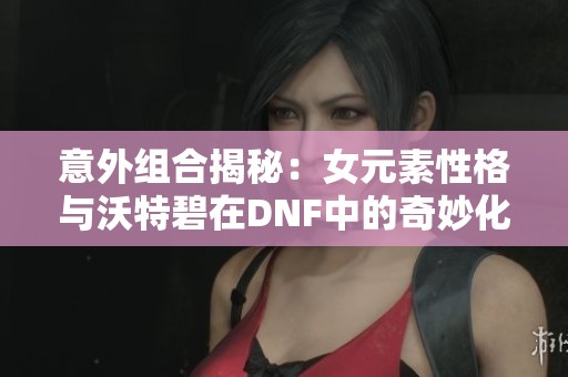 意外组合揭秘：女元素性格与沃特碧在DNF中的奇妙化学反应