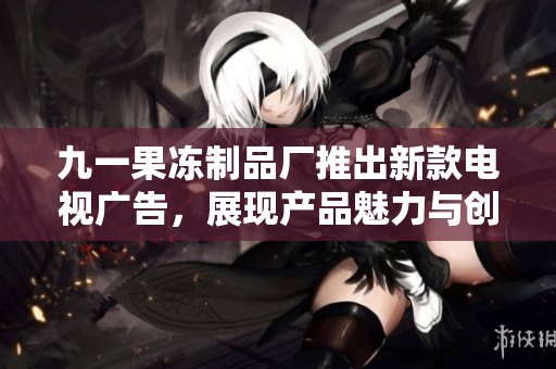 九一果冻制品厂推出新款电视广告，展现产品魅力与创新特色