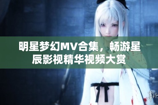 明星梦幻MV合集，畅游星辰影视精华视频大赏