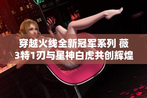 穿越火线全新冠军系列 薇3特1刃与星神白虎共创辉煌 穿越火线全新冠军系列 薇3特1刃与星神白虎共创辉煌