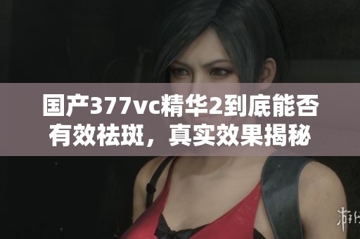 国产377vc精华2到底能否有效祛斑，真实效果揭秘