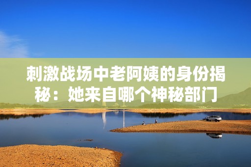 刺激战场中老阿姨的身份揭秘:她来自哪个神秘部门 刺激战场中老阿姨的身份揭秘:她来自哪个神秘部门
