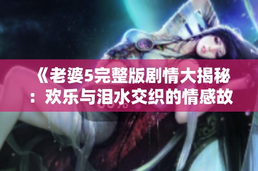 《老婆5完整版剧情大揭秘:欢乐与泪水交织的情感故事》 《老婆5完整版剧情大揭秘:欢乐与泪水交织的情感故事》