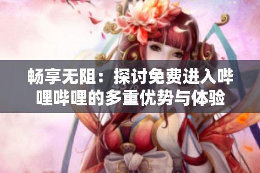 畅享无阻：探讨免费进入哔哩哔哩的多重优势与体验