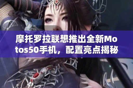 摩托罗拉联想推出全新Motos50手机，配置亮点揭秘