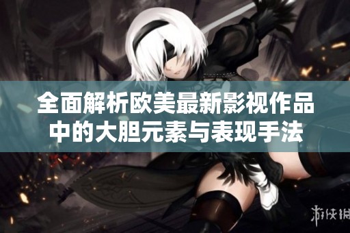 全面解析欧美最新影视作品中的大胆元素与表现手法