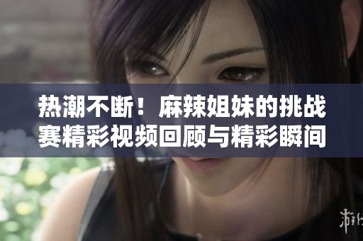 热潮不断！麻辣姐妹的挑战赛精彩视频回顾与精彩瞬间合集
