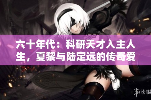 六十年代：科研天才入主人生，夏黎与陆定远的传奇爱情故事