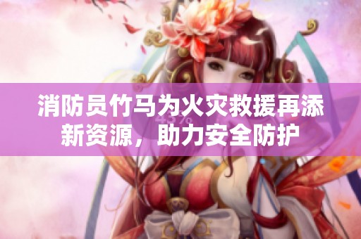 消防员竹马为火灾救援再添新资源，助力安全防护