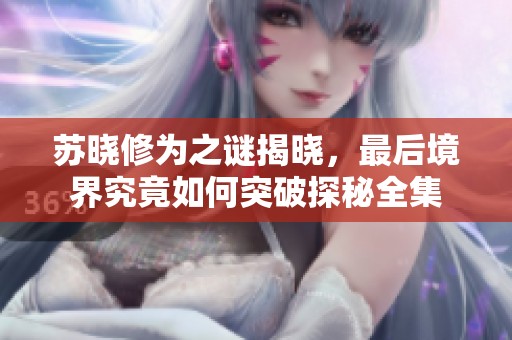 苏晓修为之谜揭晓，最后境界究竟如何突破探秘全集