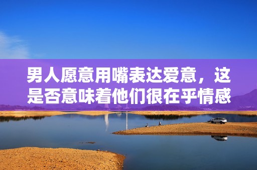 男人愿意用嘴表达爱意，这是否意味着他们很在乎情感的深度