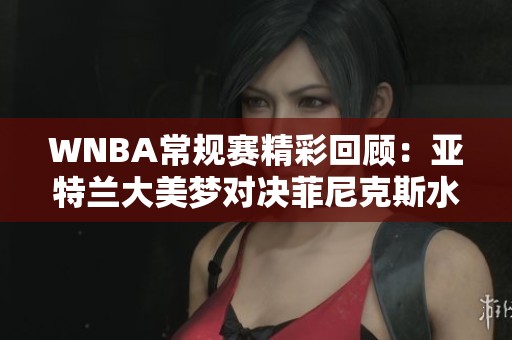 WNBA常规赛精彩回顾：亚特兰大美梦对决菲尼克斯水星