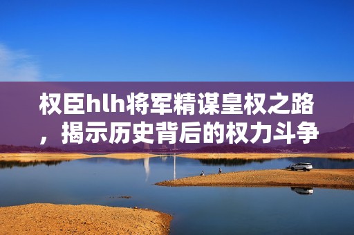 权臣hlh将军精谋皇权之路，揭示历史背后的权力斗争