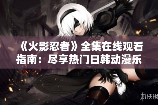 《火影忍者》全集在线观看指南：尽享热门日韩动漫乐趣
