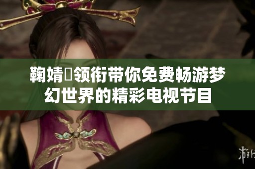 鞠婧祎领衔带你免费畅游梦幻世界的精彩电视节目