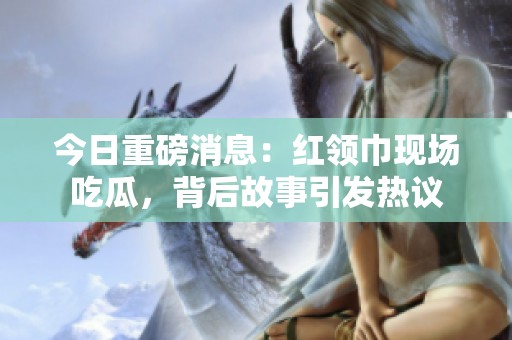 今日重磅消息：红领巾现场吃瓜，背后故事引发热议