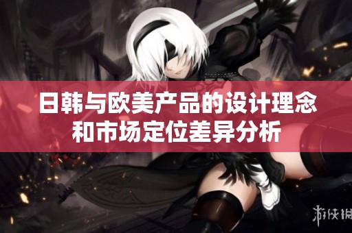 日韩与欧美产品的设计理念和市场定位差异分析