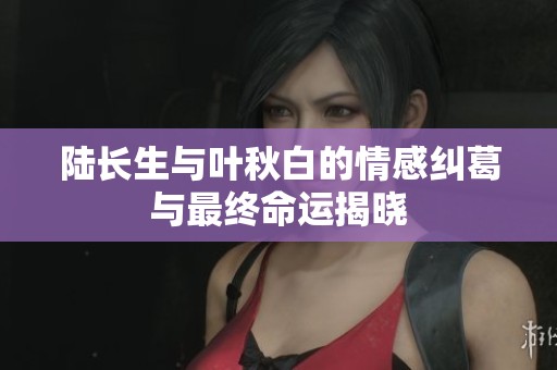 陆长生与叶秋白的情感纠葛与最终命运揭晓