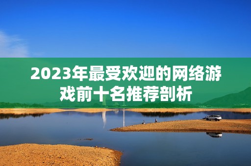 2023年最受欢迎的网络游戏前十名推荐剖析