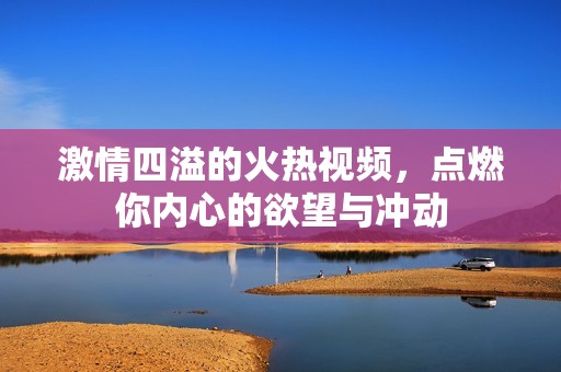 激情四溢的火热视频，点燃你内心的欲望与冲动