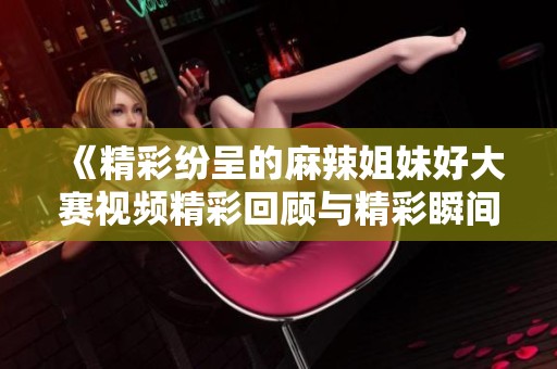 《精彩纷呈的麻辣姐妹好大赛视频精彩回顾与精彩瞬间》
