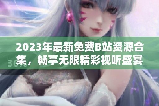 2023年最新免费B站资源合集，畅享无限精彩视听盛宴