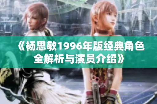 《杨思敏1996年版经典角色全解析与演员介绍》