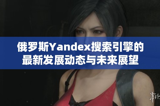 俄罗斯Yandex搜索引擎的最新发展动态与未来展望