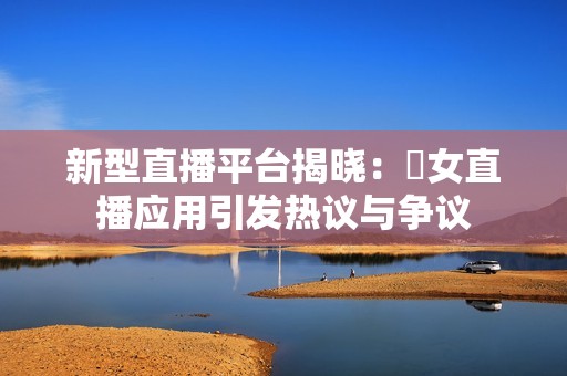 新型直播平台揭晓：祼女直播应用引发热议与争议