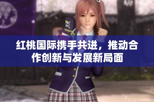 红桃国际携手共进，推动合作创新与发展新局面
