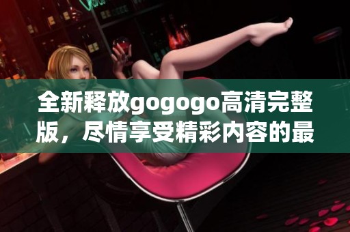 全新释放gogogo高清完整版，尽情享受精彩内容的最佳选择