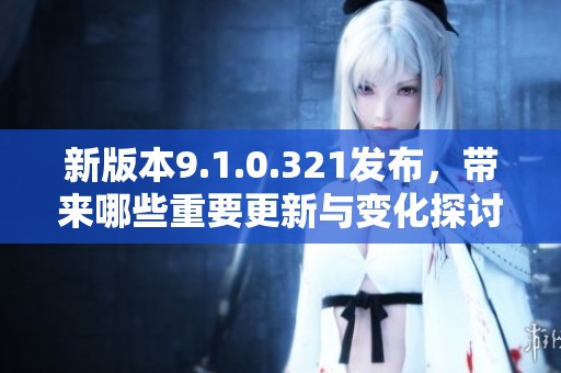 新版本9.1.0.321发布，带来哪些重要更新与变化探讨