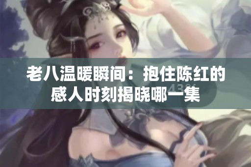 老八温暖瞬间：抱住陈红的感人时刻揭晓哪一集