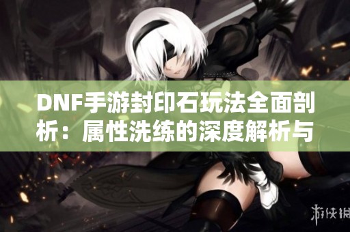 DNF手游封印石玩法全面剖析：属性洗练的深度解析与策略分享