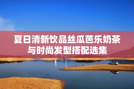 夏日清新饮品丝瓜芭乐奶茶与时尚发型搭配选集