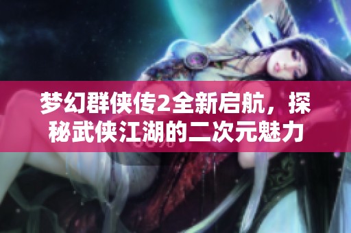梦幻群侠传2全新启航，探秘武侠江湖的二次元魅力