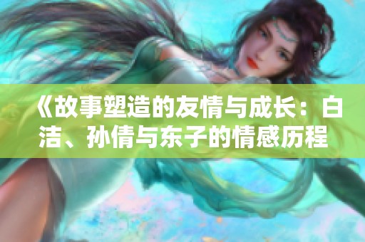 《故事塑造的友情与成长：白洁、孙倩与东子的情感历程》