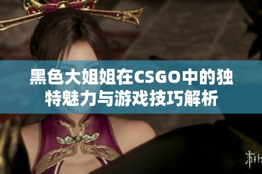 黑色大姐姐在CSGO中的独特魅力与游戏技巧解析