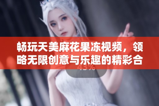 畅玩天美麻花果冻视频，领略无限创意与乐趣的精彩合集