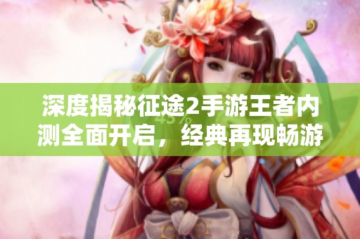深度揭秘征途2手游王者内测全面开启，经典再现畅游新世界