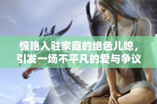 惊艳入驻家庭的绝色儿媳，引发一场不平凡的爱与争议