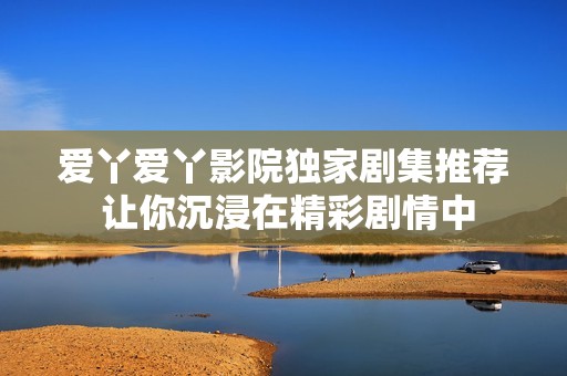 爱丫爱丫影院独家剧集推荐 让你沉浸在精彩剧情中