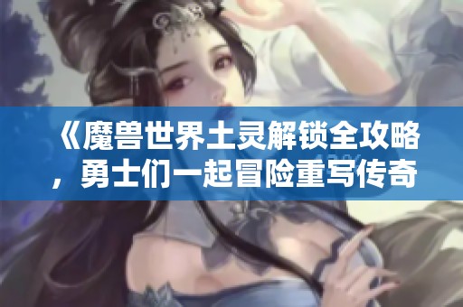 《魔兽世界土灵解锁全攻略，勇士们一起冒险重写传奇》