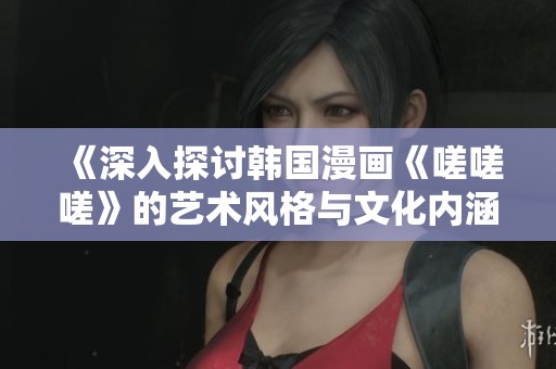《深入探讨韩国漫画《嗟嗟嗟》的艺术风格与文化内涵》