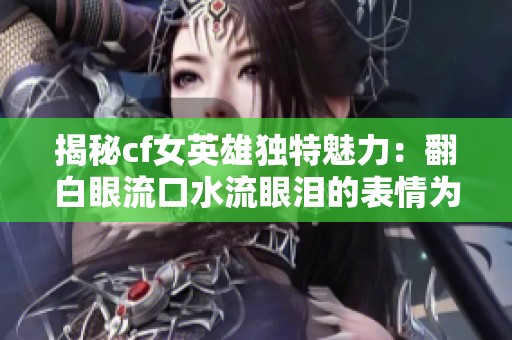 揭秘cf女英雄独特魅力：翻白眼流口水流眼泪的表情为何引人注目