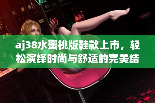 aj38水蜜桃版鞋款上市，轻松演绎时尚与舒适的完美结合