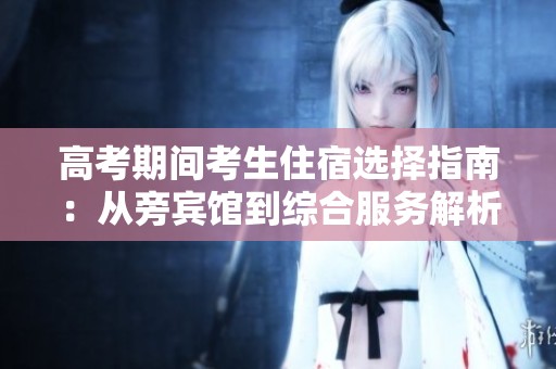 高考期间考生住宿选择指南：从旁宾馆到综合服务解析